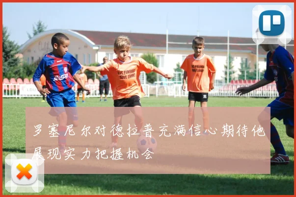 罗塞尼尔对德拉普充满信心期待他展现实力把握机会
