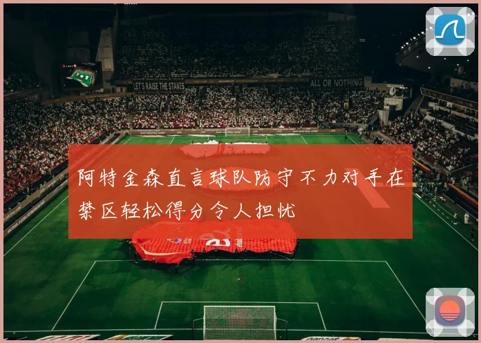 阿特金森直言球队防守不力对手在禁区轻松得分令人担忧
