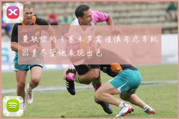 曼联续约卡塞米罗需谨慎考虑年纪因素尽管他表现出色