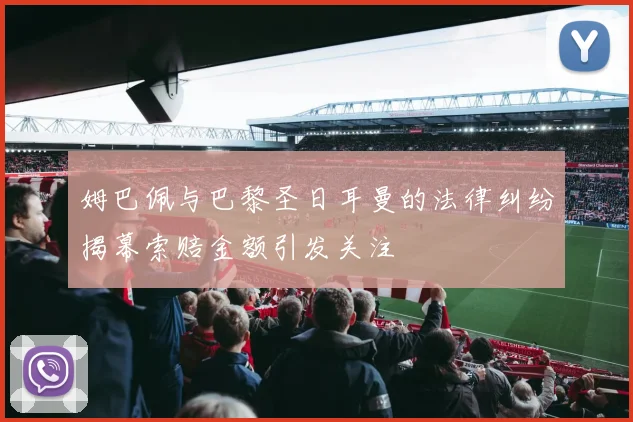 姆巴佩与巴黎圣日耳曼的法律纠纷揭幕索赔金额引发关注