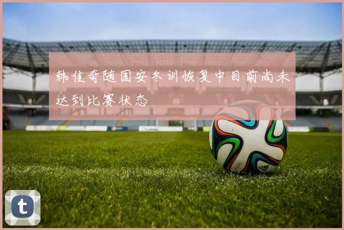 韩佳奇随国安冬训恢复中目前尚未达到比赛状态