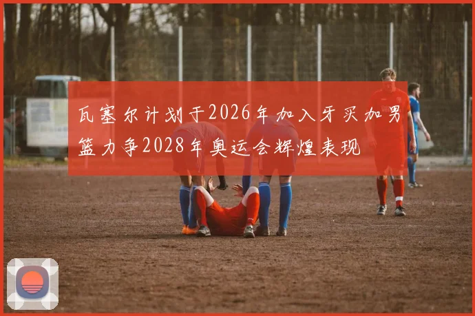 瓦塞尔计划于2026年加入牙买加男篮力争2028年奥运会辉煌表现