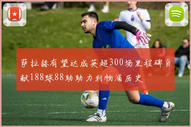 萨拉赫有望达成英超300场里程碑贡献188球88助助力利物浦历史