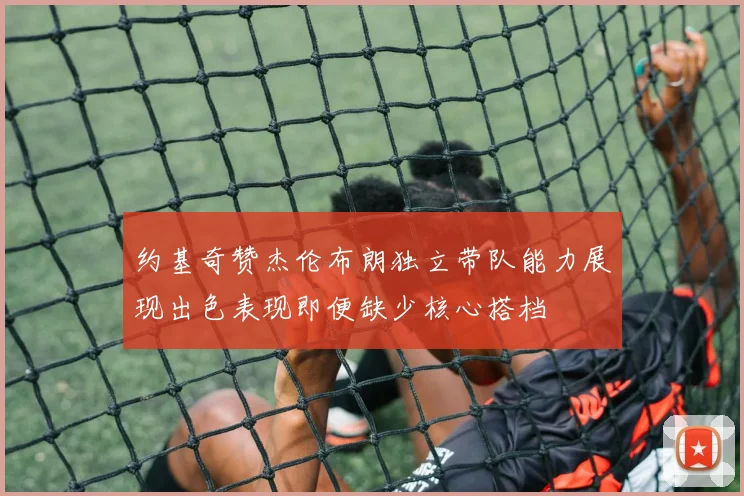 约基奇赞杰伦布朗独立带队能力展现出色表现即便缺少核心搭档