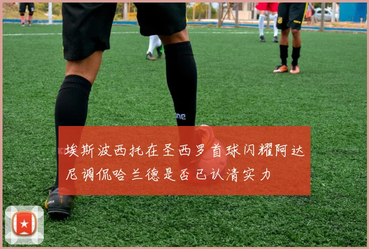 埃斯波西托在圣西罗首球闪耀阿达尼调侃哈兰德是否已认清实力