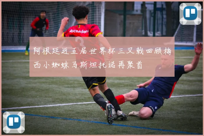 阿根廷近五届世界杯三叉戟回顾梅西小蜘蛛马斯坦托诺再聚首