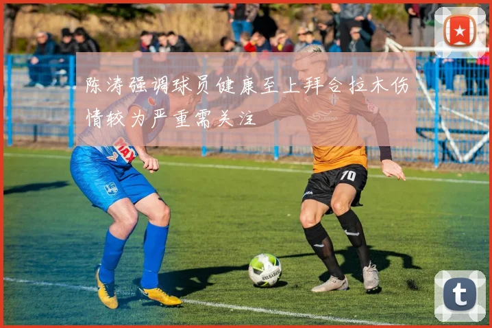 陈涛强调球员健康至上拜合拉木伤情较为严重需关注