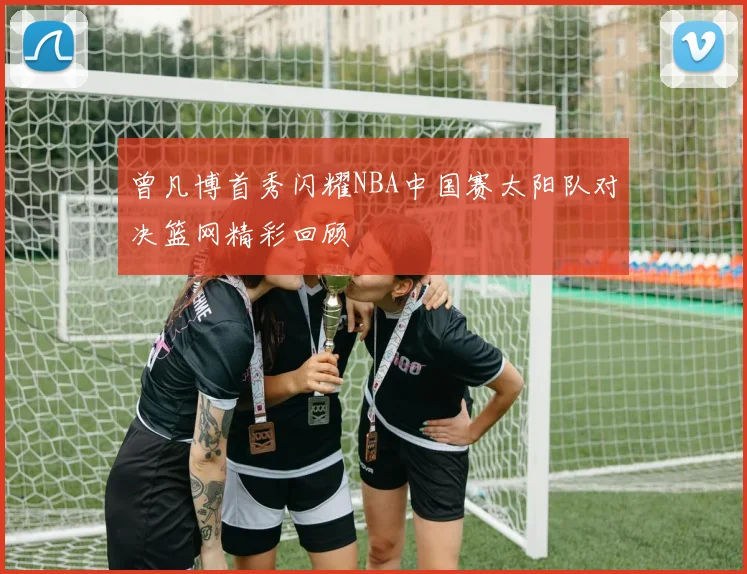 曾凡博首秀闪耀NBA中国赛太阳队对决篮网精彩回顾