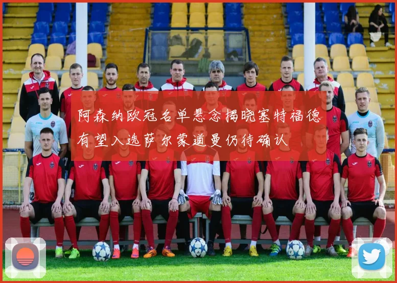 阿森纳欧冠名单悬念揭晓塞特福德有望入选萨尔蒙道曼仍待确认
