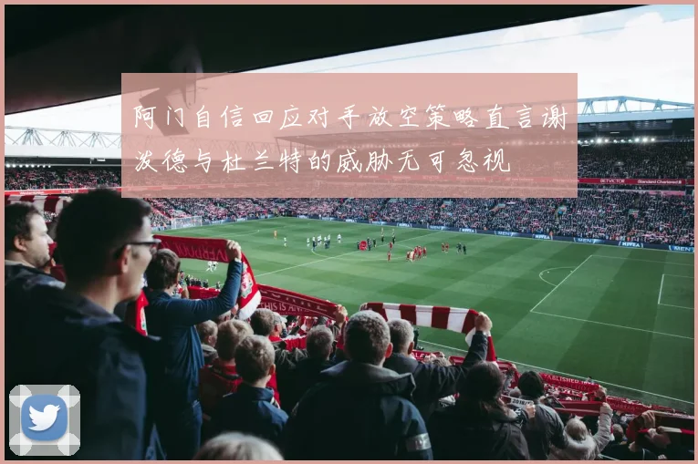 阿门自信回应对手放空策略直言谢泼德与杜兰特的威胁无可忽视