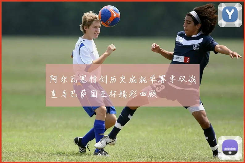 阿尔瓦塞特创历史成就单赛季双战皇马巴萨国王杯精彩回顾