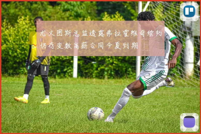 尤文图斯总监透露弗拉霍维奇续约仍存变数高薪合同今夏到期