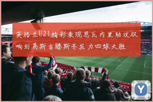 英格兰U21精彩表现恩瓦内里助攻双响刘易斯吉滕斯齐发力四球大胜