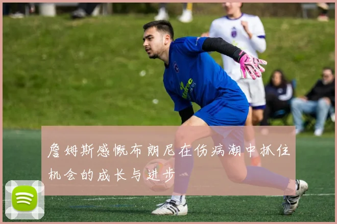 詹姆斯感慨布朗尼在伤病潮中抓住机会的成长与进步