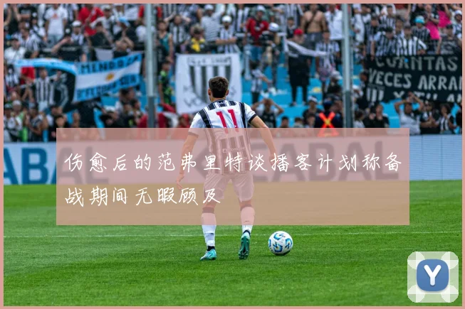 伤愈后的范弗里特谈播客计划称备战期间无暇顾及