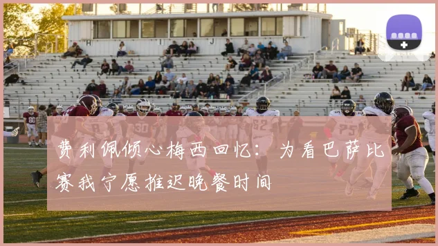 费利佩倾心梅西回忆：为看巴萨比赛我宁愿推迟晚餐时间