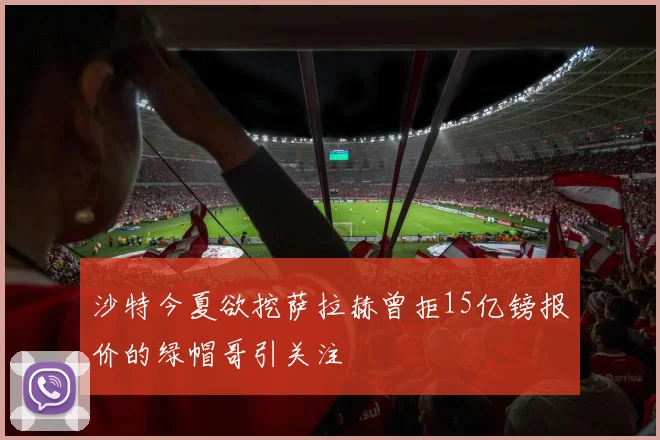沙特今夏欲挖萨拉赫曾拒15亿镑报价的绿帽哥引关注