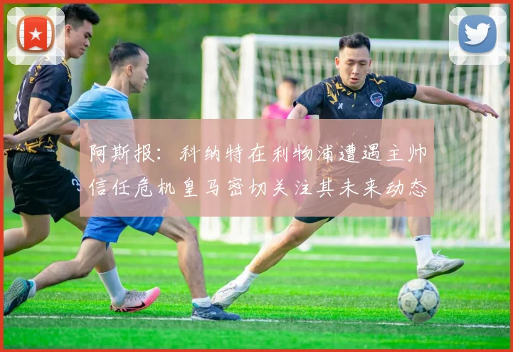 阿斯报：科纳特在利物浦遭遇主帅信任危机皇马密切关注其未来动态