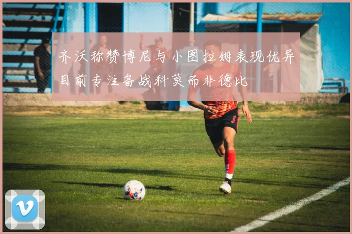 齐沃称赞博尼与小图拉姆表现优异目前专注备战科莫而非德比