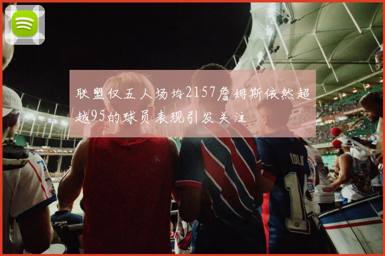 联盟仅五人场均2157詹姆斯依然超越95的球员表现引发关注