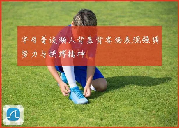 字母哥谈湖人背靠背客场表现强调努力与拼搏精神