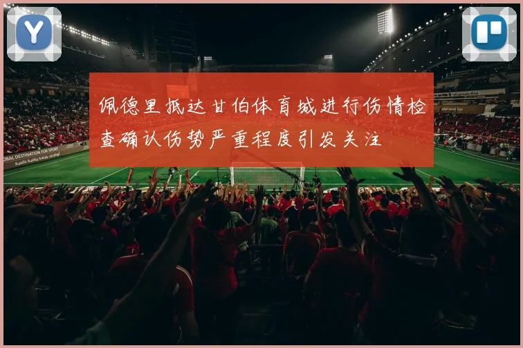 佩德里抵达甘伯体育城进行伤情检查确认伤势严重程度引发关注