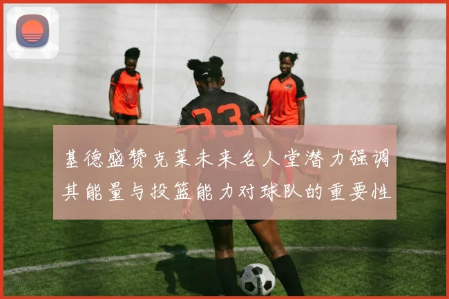 基德盛赞克莱未来名人堂潜力强调其能量与投篮能力对球队的重要性