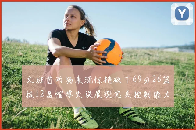 文班首两场表现惊艳砍下69分26篮板12盖帽零失误展现完美控制能力