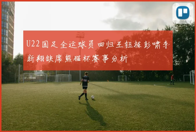 U22国足全运球员回归王钰栋彭啸李新翔缺席熊猫杯赛事分析