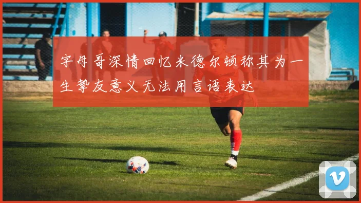 字母哥深情回忆米德尔顿称其为一生挚友意义无法用言语表达