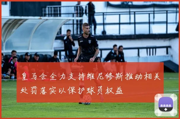 皇马会全力支持维尼修斯推动相关处罚落实以保护球员权益