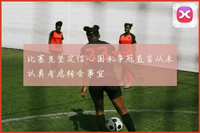 比塞克坚定信心国米争冠直言从未认真考虑转会事宜